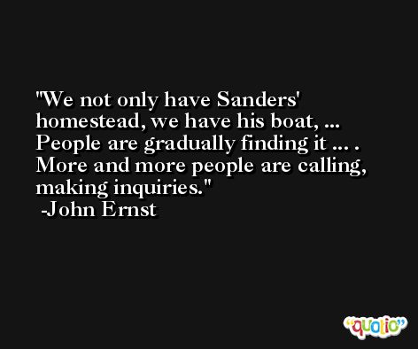 We not only have Sanders' homestead, we have his boat, ... People are gradually finding it ... . More and more people are calling, making inquiries. -John Ernst