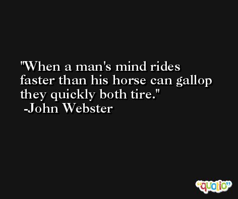 When a man's mind rides faster than his horse can gallop they quickly both tire. -John Webster