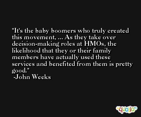 It's the baby boomers who truly created this movement, ... As they take over decision-making roles at HMOs, the likelihood that they or their family members have actually used these services and benefited from them is pretty good. -John Weeks