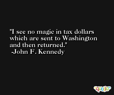 I see no magic in tax dollars which are sent to Washington and then returned. -John F. Kennedy