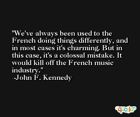 We've always been used to the French doing things differently, and in most cases it's charming. But in this case, it's a colossal mistake. It would kill off the French music industry. -John F. Kennedy