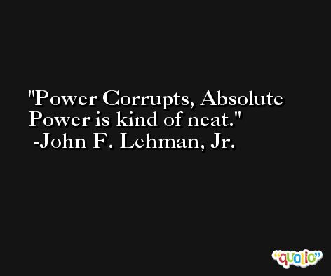 Power Corrupts, Absolute Power is kind of neat. -John F. Lehman, Jr.