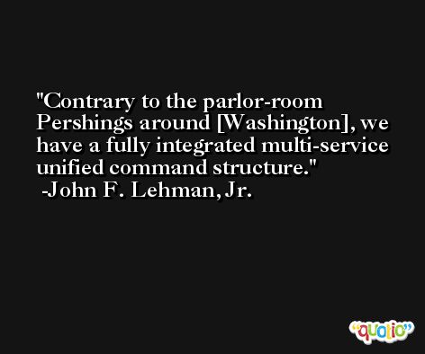Contrary to the parlor-room Pershings around [Washington], we have a fully integrated multi-service unified command structure. -John F. Lehman, Jr.