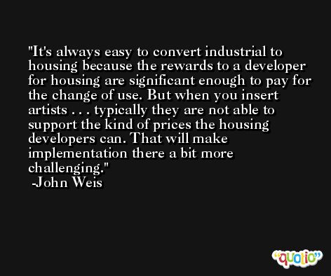 It's always easy to convert industrial to housing because the rewards to a developer for housing are significant enough to pay for the change of use. But when you insert artists . . . typically they are not able to support the kind of prices the housing developers can. That will make implementation there a bit more challenging. -John Weis