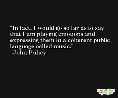 In fact, I would go so far as to say that I am playing emotions and expressing them in a coherent public language called music. -John Fahey