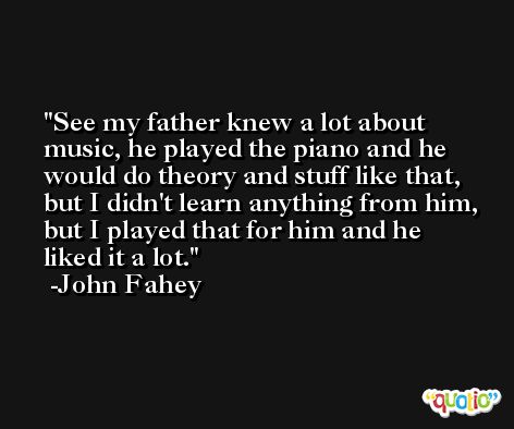 See my father knew a lot about music, he played the piano and he would do theory and stuff like that, but I didn't learn anything from him, but I played that for him and he liked it a lot. -John Fahey