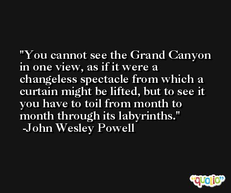 You cannot see the Grand Canyon in one view, as if it were a changeless spectacle from which a curtain might be lifted, but to see it you have to toil from month to month through its labyrinths. -John Wesley Powell