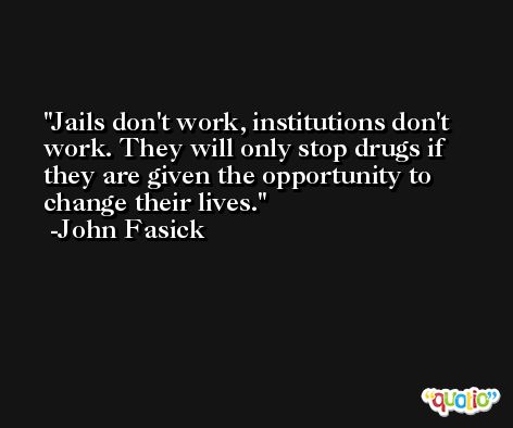 Jails don't work, institutions don't work. They will only stop drugs if they are given the opportunity to change their lives. -John Fasick