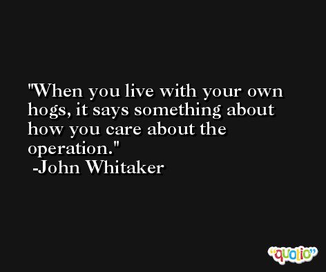 When you live with your own hogs, it says something about how you care about the operation. -John Whitaker