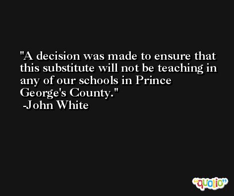 A decision was made to ensure that this substitute will not be teaching in any of our schools in Prince George's County. -John White