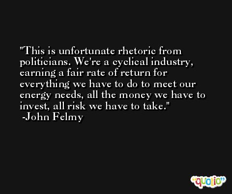 This is unfortunate rhetoric from politicians. We're a cyclical industry, earning a fair rate of return for everything we have to do to meet our energy needs, all the money we have to invest, all risk we have to take. -John Felmy