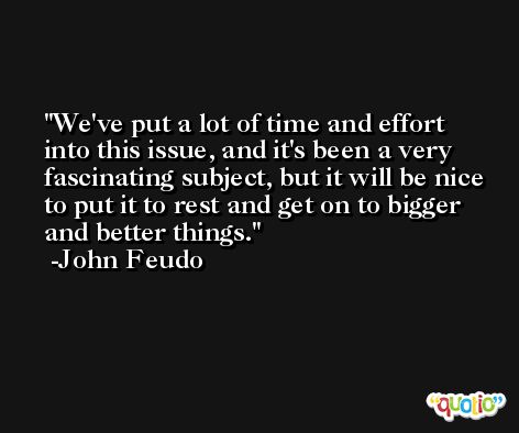 We've put a lot of time and effort into this issue, and it's been a very fascinating subject, but it will be nice to put it to rest and get on to bigger and better things. -John Feudo