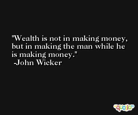 Wealth is not in making money, but in making the man while he is making money. -John Wicker