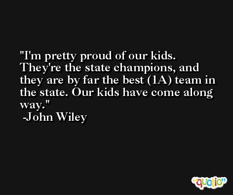 I'm pretty proud of our kids. They're the state champions, and they are by far the best (1A) team in the state. Our kids have come along way. -John Wiley