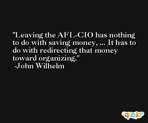 Leaving the AFL-CIO has nothing to do with saving money, ... It has to do with redirecting that money toward organizing. -John Wilhelm