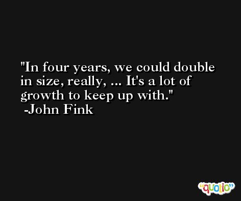 In four years, we could double in size, really, ... It's a lot of growth to keep up with. -John Fink