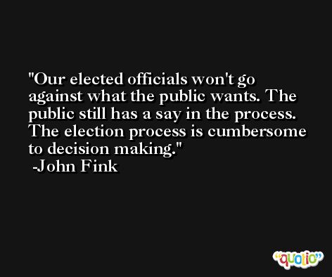 Our elected officials won't go against what the public wants. The public still has a say in the process. The election process is cumbersome to decision making. -John Fink