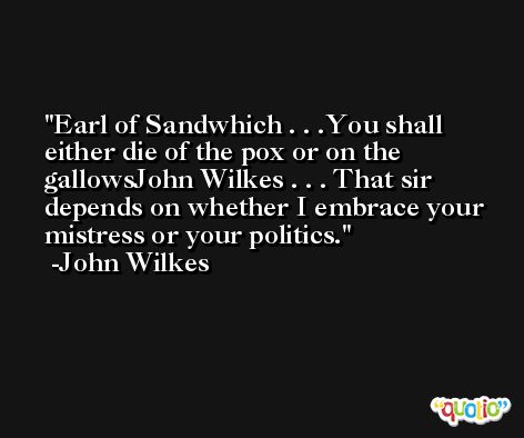 Earl of Sandwhich . . .You shall either die of the pox or on the gallowsJohn Wilkes . . . That sir depends on whether I embrace your mistress or your politics. -John Wilkes