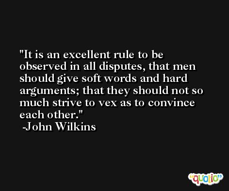 It is an excellent rule to be observed in all disputes, that men should give soft words and hard arguments; that they should not so much strive to vex as to convince each other. -John Wilkins