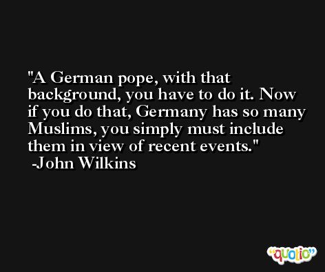A German pope, with that background, you have to do it. Now if you do that, Germany has so many Muslims, you simply must include them in view of recent events. -John Wilkins