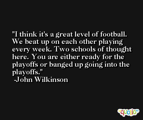 I think it's a great level of football. We beat up on each other playing every week. Two schools of thought here. You are either ready for the playoffs or banged up going into the playoffs. -John Wilkinson