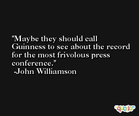 Maybe they should call Guinness to see about the record for the most frivolous press conference. -John Williamson