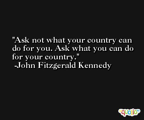 Ask not what your country can do for you. Ask what you can do for your country. -John Fitzgerald Kennedy