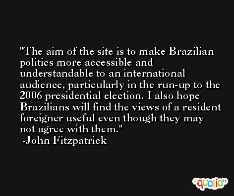 The aim of the site is to make Brazilian politics more accessible and understandable to an international audience, particularly in the run-up to the 2006 presidential election. I also hope Brazilians will find the views of a resident foreigner useful even though they may not agree with them. -John Fitzpatrick