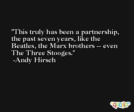 This truly has been a partnership, the past seven years, like the Beatles, the Marx brothers -- even The Three Stooges. -Andy Hirsch