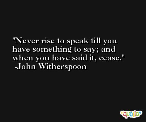 Never rise to speak till you have something to say; and when you have said it, cease. -John Witherspoon