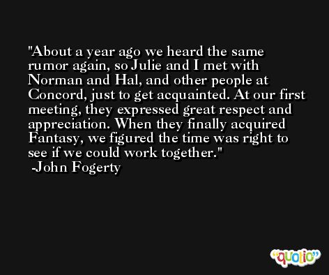 About a year ago we heard the same rumor again, so Julie and I met with Norman and Hal, and other people at Concord, just to get acquainted. At our first meeting, they expressed great respect and appreciation. When they finally acquired Fantasy, we figured the time was right to see if we could work together. -John Fogerty