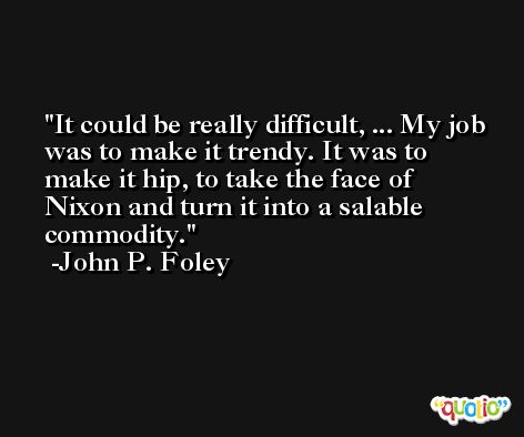 It could be really difficult, ... My job was to make it trendy. It was to make it hip, to take the face of Nixon and turn it into a salable commodity. -John P. Foley