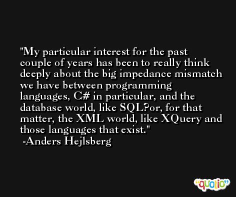 My particular interest for the past couple of years has been to really think deeply about the big impedance mismatch we have between programming languages, C# in particular, and the database world, like SQL?or, for that matter, the XML world, like XQuery and those languages that exist. -Anders Hejlsberg