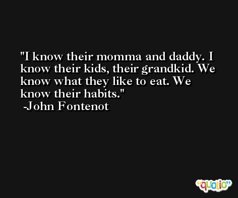 I know their momma and daddy. I know their kids, their grandkid. We know what they like to eat. We know their habits. -John Fontenot