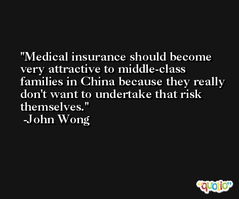 Medical insurance should become very attractive to middle-class families in China because they really don't want to undertake that risk themselves. -John Wong