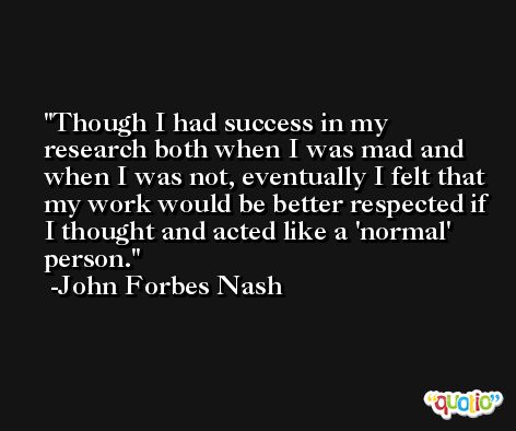 Though I had success in my research both when I was mad and when I was not, eventually I felt that my work would be better respected if I thought and acted like a 'normal' person. -John Forbes Nash