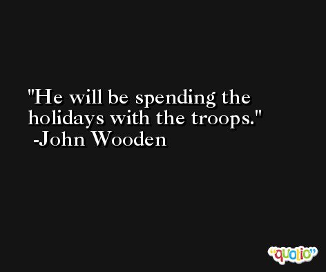 He will be spending the holidays with the troops. -John Wooden