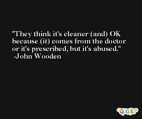 They think it's cleaner (and) OK because (it) comes from the doctor or it's prescribed, but it's abused. -John Wooden