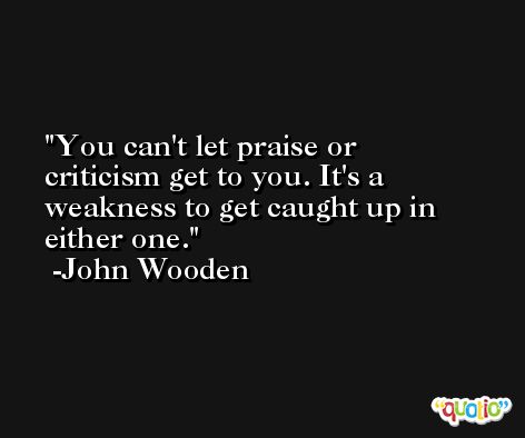 You can't let praise or criticism get to you. It's a weakness to get caught up in either one. -John Wooden