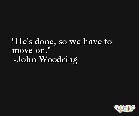 He's done, so we have to move on. -John Woodring