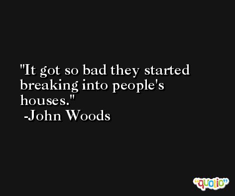 It got so bad they started breaking into people's houses. -John Woods