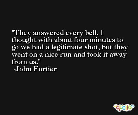 They answered every bell. I thought with about four minutes to go we had a legitimate shot, but they went on a nice run and took it away from us. -John Fortier