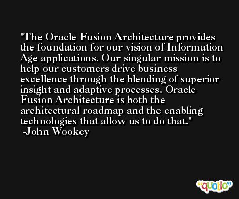 The Oracle Fusion Architecture provides the foundation for our vision of Information Age applications. Our singular mission is to help our customers drive business excellence through the blending of superior insight and adaptive processes. Oracle Fusion Architecture is both the architectural roadmap and the enabling technologies that allow us to do that. -John Wookey