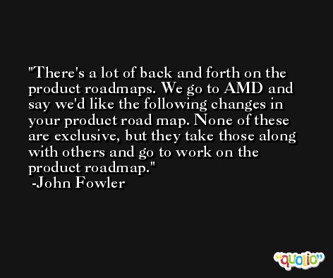 There's a lot of back and forth on the product roadmaps. We go to AMD and say we'd like the following changes in your product road map. None of these are exclusive, but they take those along with others and go to work on the product roadmap. -John Fowler