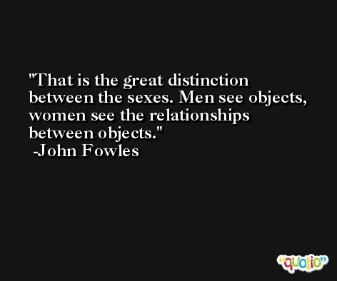 That is the great distinction between the sexes. Men see objects, women see the relationships between objects. -John Fowles