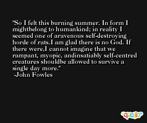 So I felt this burning summer. In form I mightbelong to humankind; in reality I seemed one of aravenous self-destroying horde of rats.I am glad there is no God. If there were,I cannot imagine that we rampant, myopic, andinsatiably self-centred creatures shouldbe allowed to survive a single day more. -John Fowles