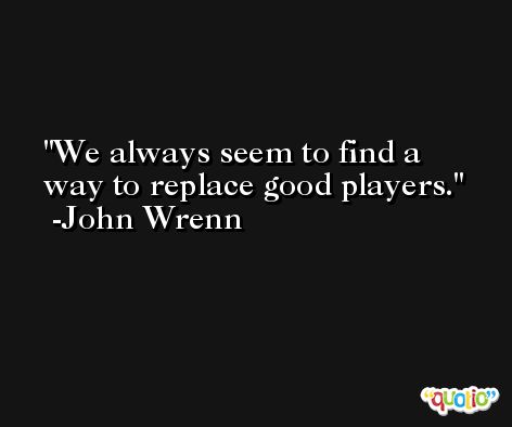 We always seem to find a way to replace good players. -John Wrenn