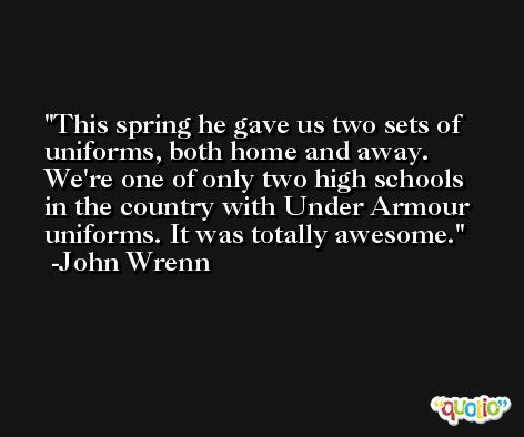 This spring he gave us two sets of uniforms, both home and away. We're one of only two high schools in the country with Under Armour uniforms. It was totally awesome. -John Wrenn