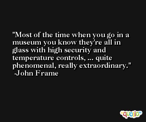 Most of the time when you go in a museum you know they're all in glass with high security and temperature controls, ... quite phenomenal, really extraordinary. -John Frame