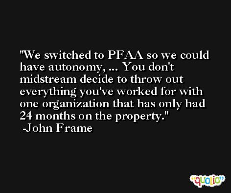 We switched to PFAA so we could have autonomy, ... You don't midstream decide to throw out everything you've worked for with one organization that has only had 24 months on the property. -John Frame